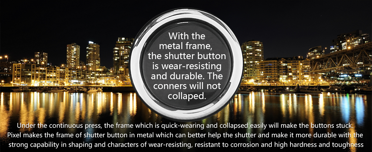 With the metal frame, the shutter button is wear-resisting and durable. The conners will not collaped.